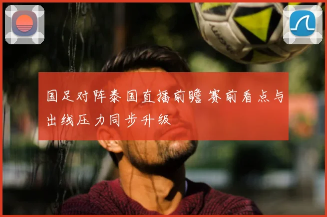 国足对阵泰国直播前瞻 赛前看点与出线压力同步升级