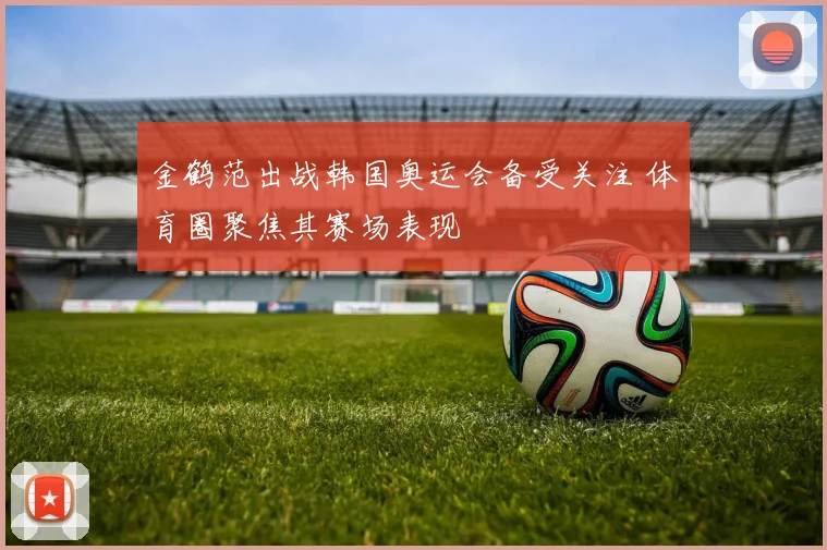 金鹤范出战韩国奥运会备受关注 体育圈聚焦其赛场表现