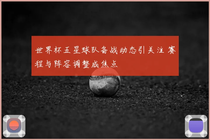 世界杯五星球队备战动态引关注 赛程与阵容调整成焦点