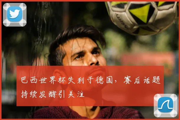 巴西世界杯失利于德国，赛后话题持续发酵引关注