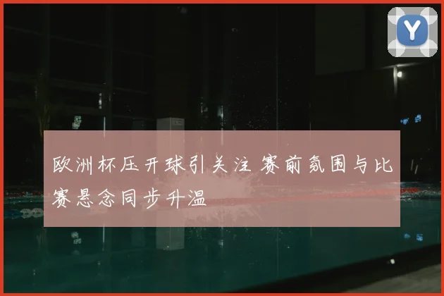 欧洲杯压开球引关注 赛前氛围与比赛悬念同步升温