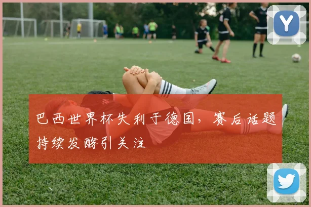 巴西世界杯失利于德国，赛后话题持续发酵引关注