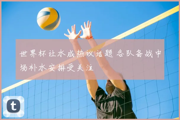世界杯让水成热议话题 各队备战中场补水安排受关注