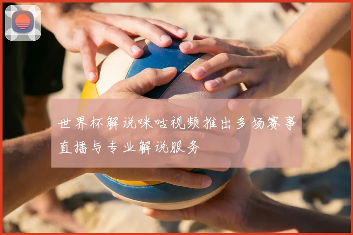 世界杯解说咪咕视频推出多场赛事直播与专业解说服务