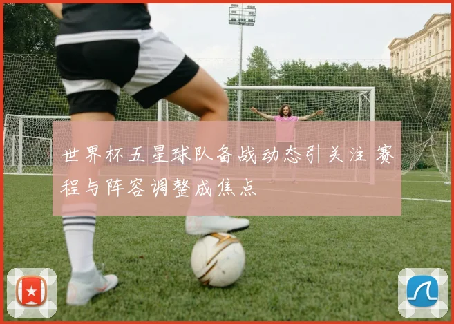 世界杯五星球队备战动态引关注 赛程与阵容调整成焦点